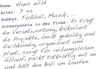 Name: Hans Wild
Alter: > 45
Hobbys: Fußball, Musik, ...
Schwerpunkte in der Firma: Er trägt die Verantwortung, kalkuliert die Projekte, berät geduldig und fachkundig, organisiert und plant, sorgt für reibungslosen Ablauf, packt tatkräftig mit an und hält den Ball am Laufen.
