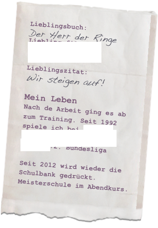 Lieblingsbuch: 
Der Herr der Ringe
Lieblingsfilm: EQILIBRIUM

Lieblingszitat: 
Wir steigen auf!

Mein LebenNach de Arbeit ging es ab zum Training. Seit 1992 spiele ich bei Lübars (Damen der Hertha BSC) Fußball.2. Bundesliga

Seit 2012 wird wieder die 
Schulbank gedrückt.
Meisterschule im Abendkurs.