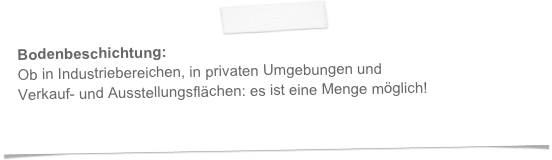 Bodenbeschichtung:
Ob in Industriebereichen, in privaten Umgebungen und  
Verkauf- und Ausstellungsflächen: es ist eine Menge möglich!
