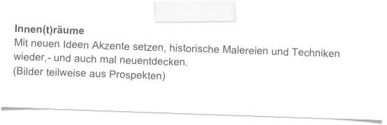 Innen(t)räume
Mit neuen Ideen Akzente setzen, historische Malereien und Techniken 
wieder,- und auch mal neuentdecken. 
(Bilder teilweise aus Prospekten)  