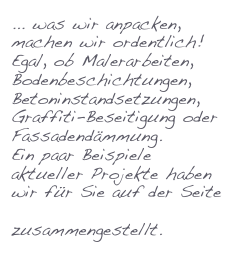 ... was wir anpacken, machen wir ordentlich!
Egal, ob Malerarbeiten, Bodenbeschichtungen, Betoninstandsetzungen, Graffiti-Beseitigung oder Fassadendämmung. 
Ein paar Beispiele aktueller Projekte haben wir für Sie auf der Seite Referenzen zusammengestellt.