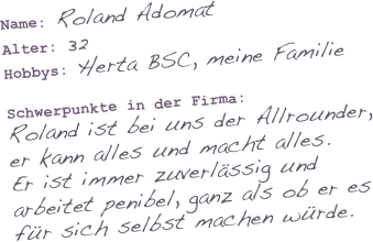 Name: Roland Adomat
Alter: 32
Hobbys: Herta BSC, meine Familie

Schwerpunkte in der Firma: 
Roland ist bei uns der Allrounder, er kann alles und macht alles. 
Er ist immer zuverlässig und arbeitet penibel, ganz als ob er es für sich selbst machen würde.
