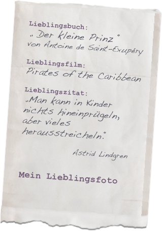 Lieblingsbuch: 
„ Der kleine Prinz “
von Antoine de Saint-Exupéry

Lieblingsfilm: 
Pirates of the Caribbean

Lieblingszitat: 
„Man kann in Kinder nichts hineinprügeln, aber vieles herausstreicheln.“         
                Astrid Lindgren

Mein Lieblingsfoto