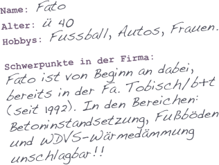 Name: Fato
Alter: ü 40
Hobbys: Fussball, Autos, Frauen.

Schwerpunkte in der Firma: 
Fato ist von Beginn an dabei,
bereits in der Fa. Tobisch/b+t
(seit 1992). In den Bereichen: 
Betoninstandsetzung, Fußböden 
und WDVS-Wärmedämmung unschlagbar!!