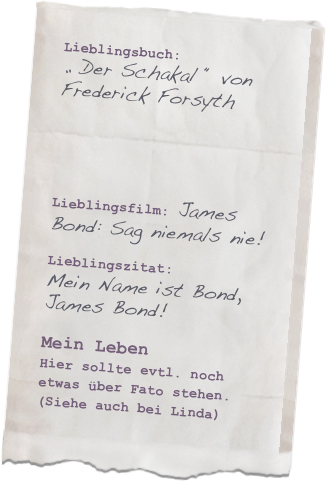 Lieblingsbuch: 
„ Der Schakal “ von
Frederick Forsyth




Lieblingsfilm: James Bond: Sag niemals nie!

Lieblingszitat: 
Mein Name ist Bond, James Bond!

Mein LebenHier sollte evtl. noch etwas über Fato stehen. (Siehe auch bei Linda) 